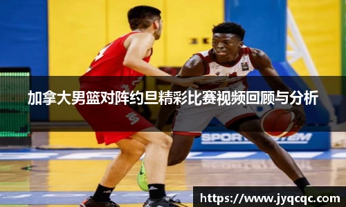 加拿大男篮对阵约旦精彩比赛视频回顾与分析